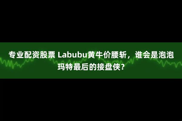 专业配资股票 Labubu黄牛价腰斩，谁会是泡泡玛特最后的接盘侠？