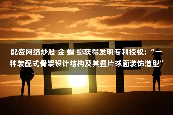 配资网络炒股 金 螳 螂获得发明专利授权: “一种装配式骨架设计结构及其叠片球面装饰造型”