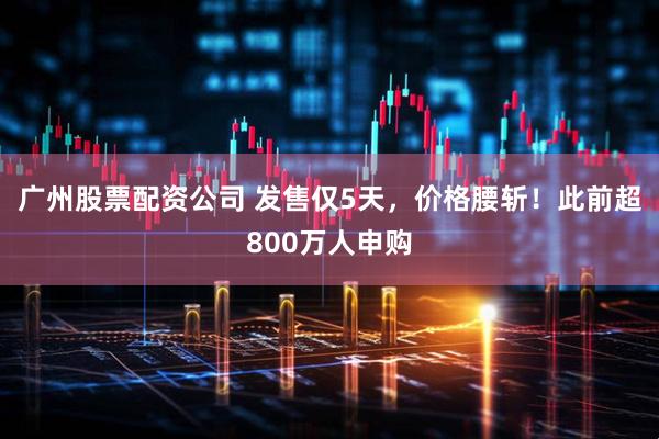 广州股票配资公司 发售仅5天，价格腰斩！此前超800万人申购