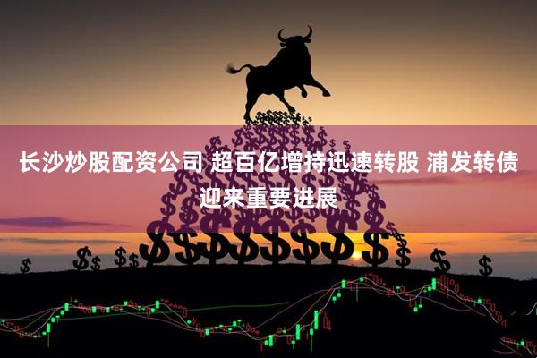 长沙炒股配资公司 超百亿增持迅速转股 浦发转债迎来重要进展