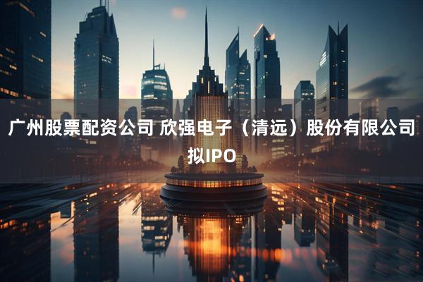 广州股票配资公司 欣强电子（清远）股份有限公司拟IPO