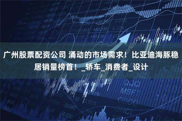 广州股票配资公司 涌动的市场需求！比亚迪海豚稳居销量榜首！_轿车_消费者_设计