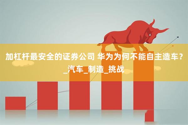 加杠杆最安全的证券公司 华为为何不能自主造车？_汽车_制造_挑战
