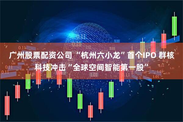 广州股票配资公司 “杭州六小龙”首个IPO 群核科技冲击“全球空间智能第一股”