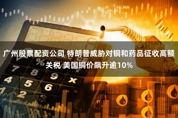 广州股票配资公司 特朗普威胁对铜和药品征收高额关税 美国铜价飙升逾10%