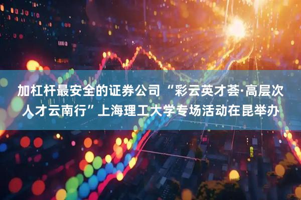 加杠杆最安全的证券公司 “彩云英才荟·高层次人才云南行”上海理工大学专场活动在昆举办