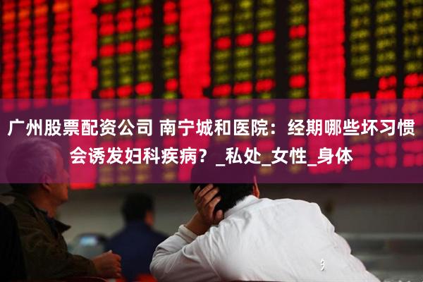 广州股票配资公司 南宁城和医院：经期哪些坏习惯会诱发妇科疾病？_私处_女性_身体