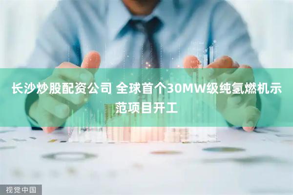 长沙炒股配资公司 全球首个30MW级纯氢燃机示范项目开工