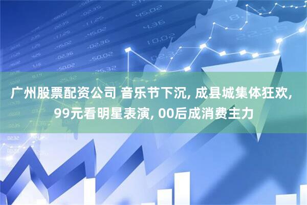 广州股票配资公司 音乐节下沉, 成县城集体狂欢, 99元看明星表演, 00后成消费主力