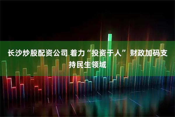 长沙炒股配资公司 着力“投资于人” 财政加码支持民生领域