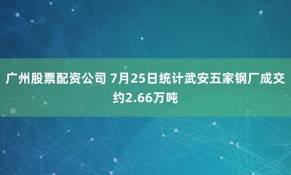 广州股票配资公司 7月25日统计武安五家钢厂成交约2.66万吨