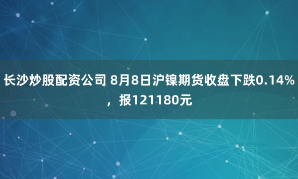 长沙炒股配资公司 8月8日沪镍期货收盘下跌0.14%，报121180元