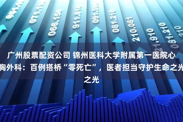 广州股票配资公司 锦州医科大学附属第一医院心胸外科：百例搭桥“零死亡”，医者担当守护生命之光