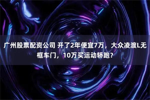 广州股票配资公司 开了2年便宜7万，大众凌渡L无框车门，10万买运动轿跑？
