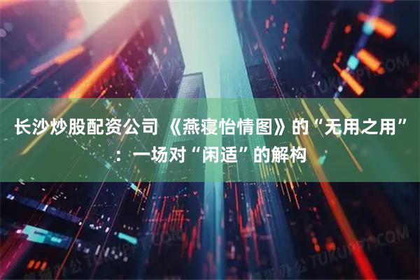 长沙炒股配资公司 《燕寝怡情图》的“无用之用”：一场对“闲适”的解构
