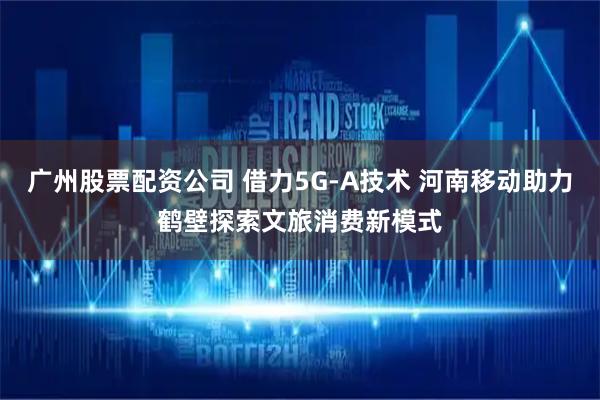 广州股票配资公司 借力5G-A技术 河南移动助力鹤壁探索文旅消费新模式