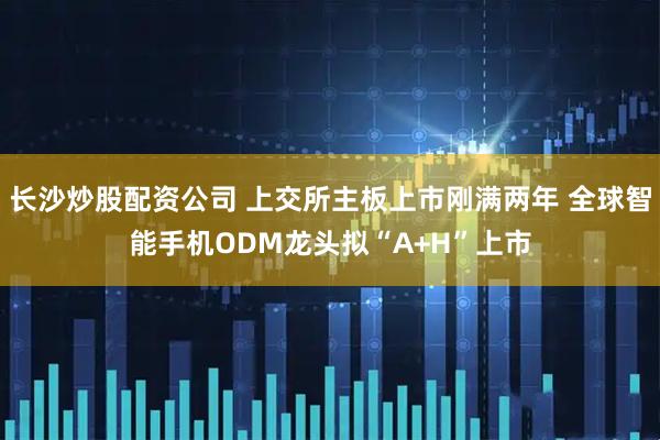 长沙炒股配资公司 上交所主板上市刚满两年 全球智能手机ODM龙头拟“A+H”上市