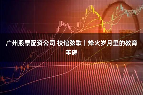 广州股票配资公司 校馆弦歌丨烽火岁月里的教育丰碑