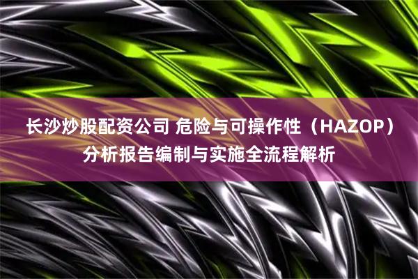 长沙炒股配资公司 危险与可操作性（HAZOP）分析报告编制与实施全流程解析