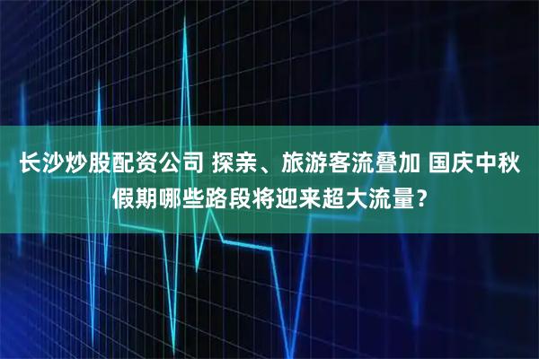 长沙炒股配资公司 探亲、旅游客流叠加 国庆中秋假期哪些路段将迎来超大流量？