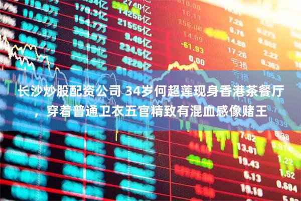 长沙炒股配资公司 34岁何超莲现身香港茶餐厅，穿着普通卫衣五官精致有混血感像赌王