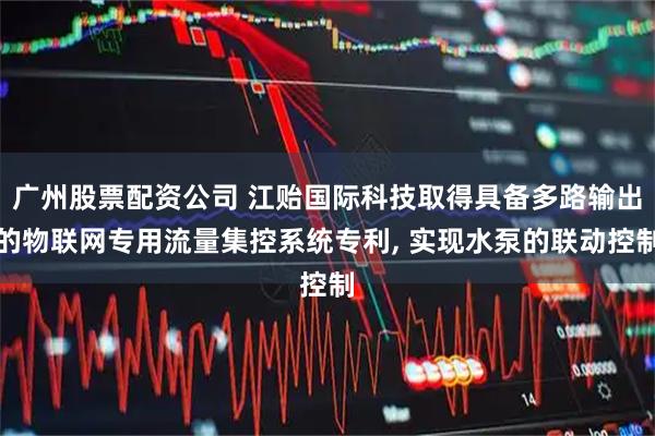 广州股票配资公司 江贻国际科技取得具备多路输出的物联网专用流量集控系统专利, 实现水泵的联动控制