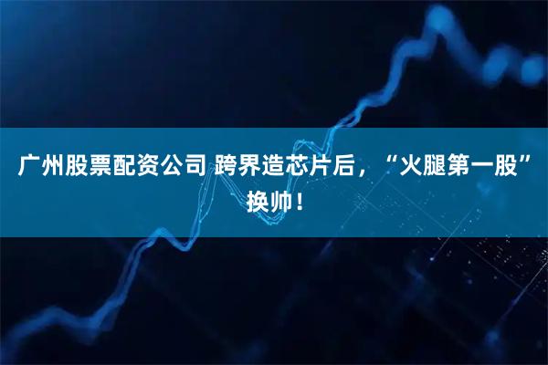 广州股票配资公司 跨界造芯片后，“火腿第一股”换帅！