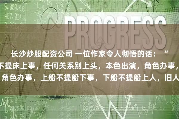 长沙炒股配资公司 一位作家令人彻悟的话： “脱衣不提心上人，穿衣不提床上事，任何关系别上头，本色出演，角色办事，上船不提船下事，下船不提船上人，旧人无需知近况，“