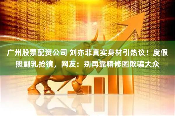 广州股票配资公司 刘亦菲真实身材引热议！度假照副乳抢镜，网友：别再靠精修图欺骗大众